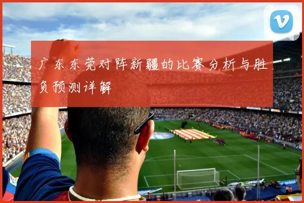 广东东莞对阵新疆的比赛分析与胜负预测详解