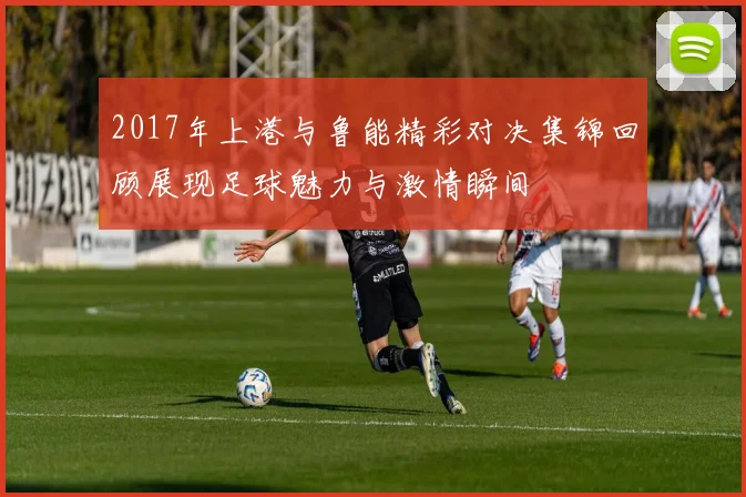 2017年上港与鲁能精彩对决集锦回顾展现足球魅力与激情瞬间
