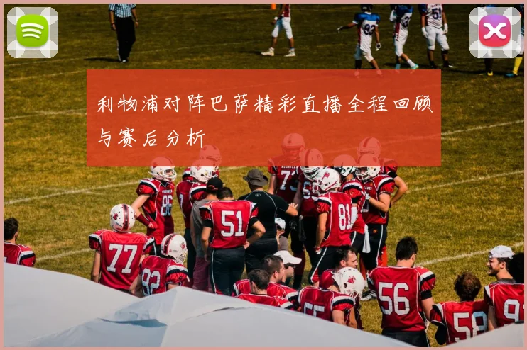 利物浦对阵巴萨精彩直播全程回顾与赛后分析