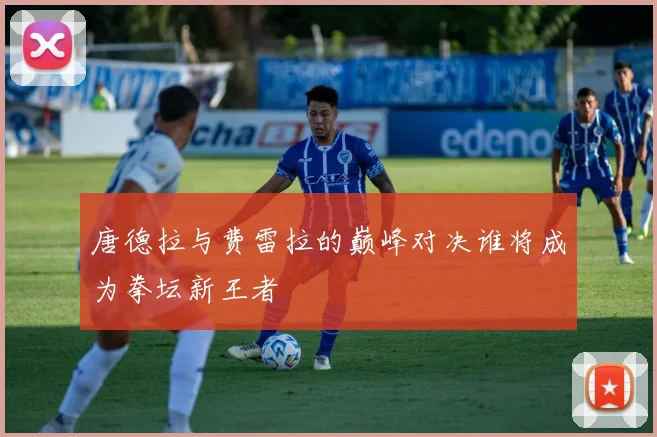 唐德拉与费雷拉的巅峰对决谁将成为拳坛新王者