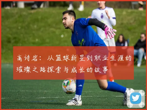 高诗岩：从篮球新星到职业生涯的璀璨之路探索与成长的故事