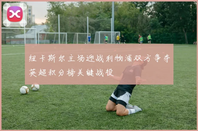 纽卡斯尔主场迎战利物浦双方争夺英超积分榜关键战役
