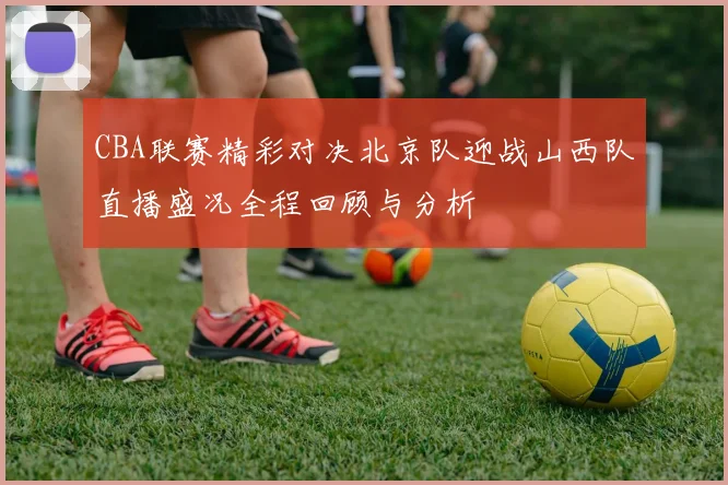 CBA联赛精彩对决北京队迎战山西队直播盛况全程回顾与分析
