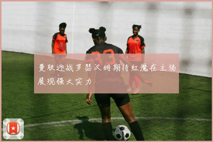 曼联迎战罗瑟汉姆期待红魔在主场展现强大实力
