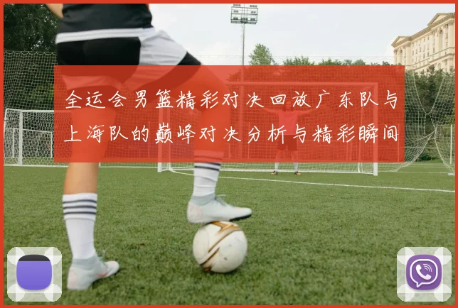 全运会男篮精彩对决回放广东队与上海队的巅峰对决分析与精彩瞬间回顾