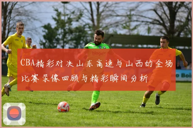 CBA精彩对决山东高速与山西的全场比赛录像回顾与精彩瞬间分析