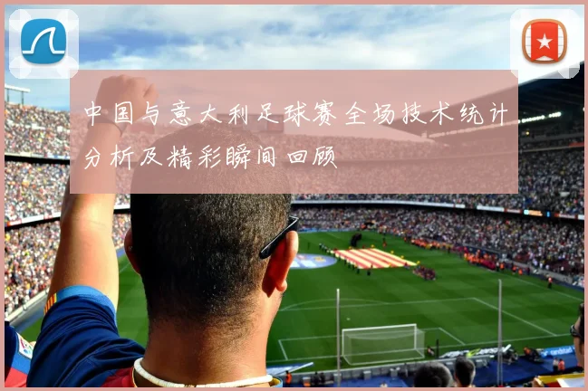 中国与意大利足球赛全场技术统计分析及精彩瞬间回顾