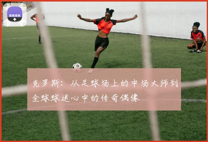 克罗斯：从足球场上的中场大师到全球球迷心中的传奇偶像