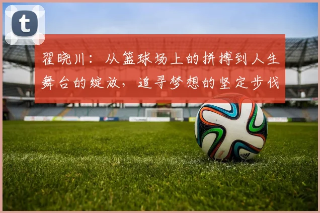 翟晓川：从篮球场上的拼搏到人生舞台的绽放，追寻梦想的坚定步伐