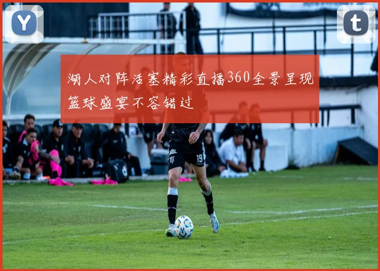 湖人对阵活塞精彩直播360全景呈现篮球盛宴不容错过