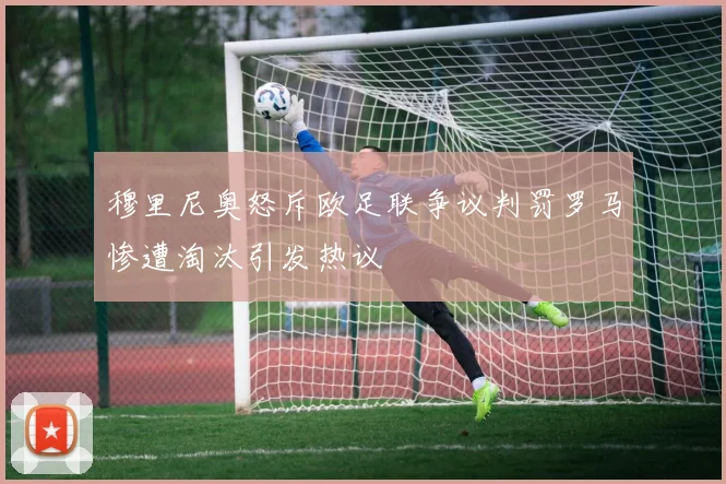 穆里尼奥怒斥欧足联争议判罚罗马惨遭淘汰引发热议