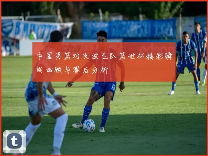 中国男篮对决波兰队篮世杯精彩瞬间回顾与赛后分析