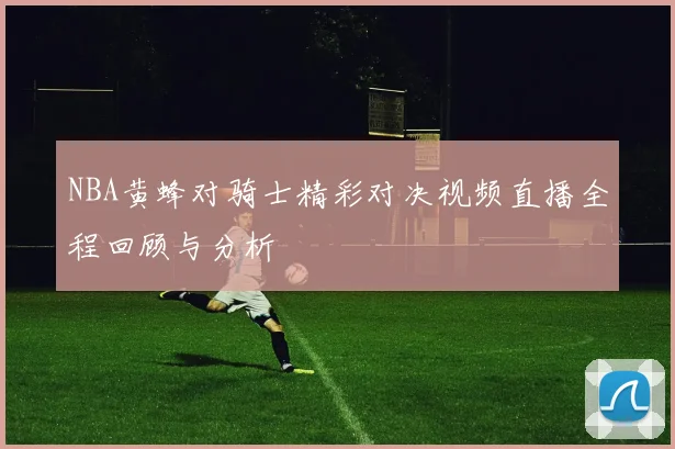 NBA黄蜂对骑士精彩对决视频直播全程回顾与分析