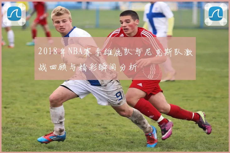 2018年NBA赛季雄鹿队与尼克斯队激战回顾与精彩瞬间分析