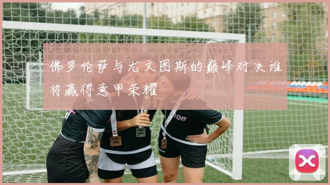 佛罗伦萨与尤文图斯的巅峰对决谁将赢得意甲荣耀
