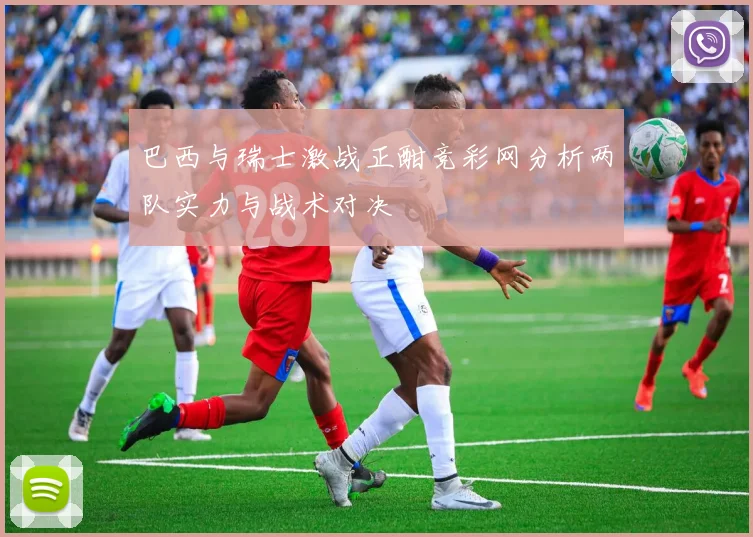 巴西与瑞士激战正酣竞彩网分析两队实力与战术对决