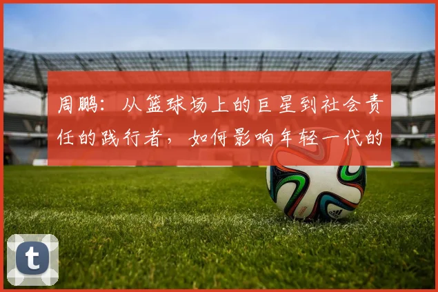 周鹏：从篮球场上的巨星到社会责任的践行者，如何影响年轻一代的成长与发展